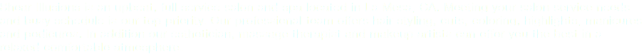 Shear Illusions is an upbeat, full service salon and spa located in La Mesa, CA. Meeting your salon service needs and busy schedule is our top priority. Our professional team offers hair styling, cuts, coloring, highlights, manicures and pedicures. In addition our esthetician, and makeup artists can offer you the best in a relaxed comfortable atmosphere.